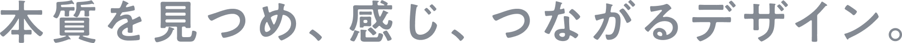 本質を見つめ、感じ、つながるデザイン。